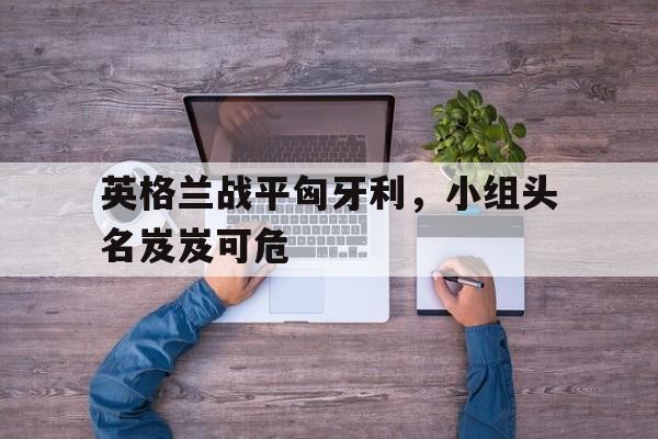 英格兰战平匈牙利，小组头名岌岌可危
